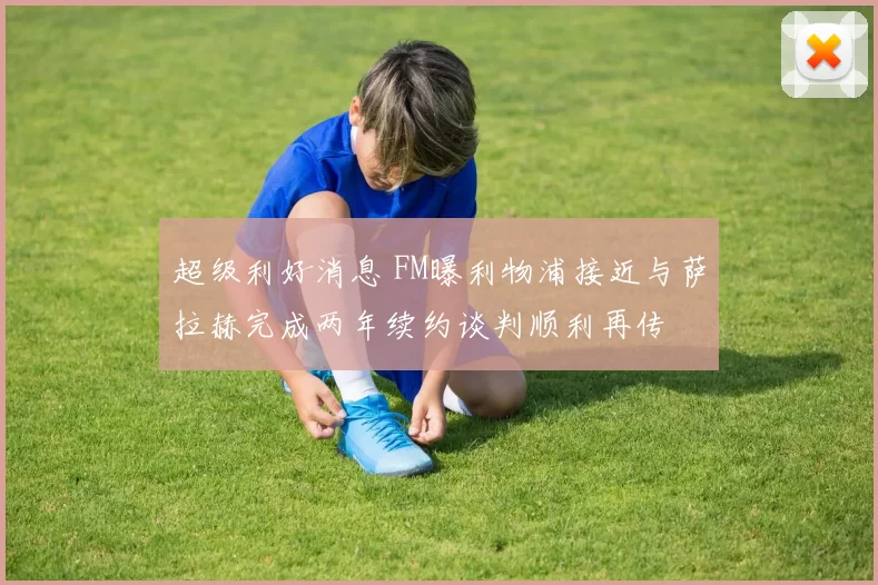 超级利好消息 FM曝利物浦接近与萨拉赫完成两年续约谈判顺利再传